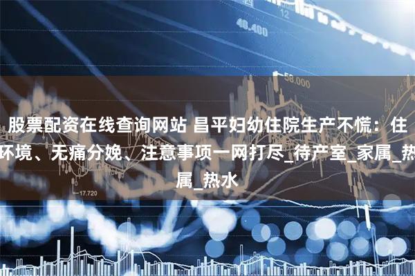 股票配资在线查询网站 昌平妇幼住院生产不慌：住院环境、无痛分娩、注意事项一网打尽_待产室_家属_热水