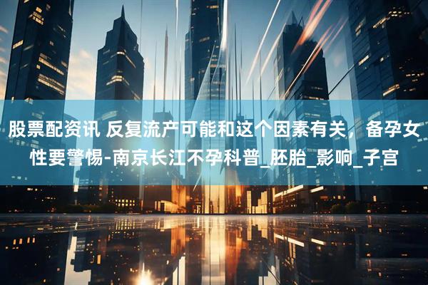 股票配资讯 反复流产可能和这个因素有关，备孕女性要警惕-南京长江不孕科普_胚胎_影响_子宫