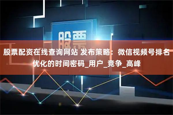 股票配资在线查询网站 发布策略：微信视频号排名优化的时间密码_用户_竞争_高峰