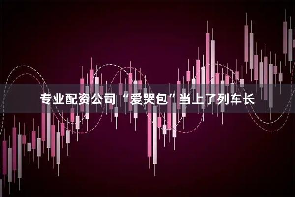 专业配资公司 “爱哭包”当上了列车长