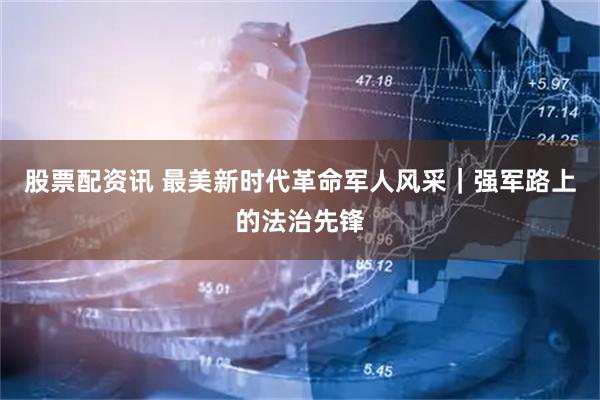 股票配资讯 最美新时代革命军人风采｜强军路上的法治先锋