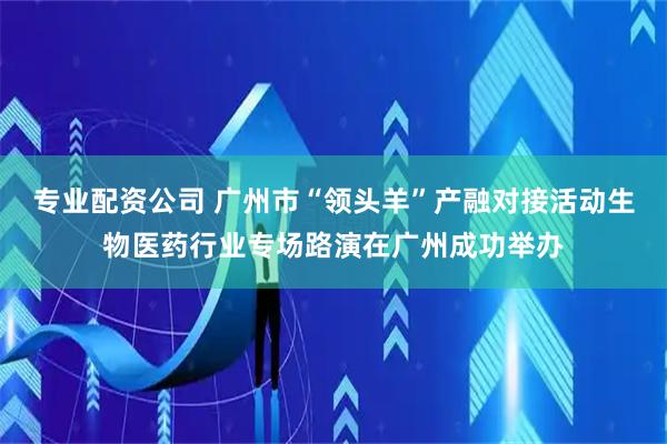 专业配资公司 广州市“领头羊”产融对接活动生物医药行业专场路演在广州成功举办