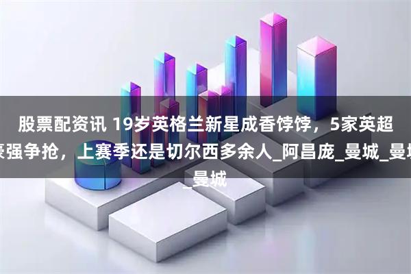 股票配资讯 19岁英格兰新星成香饽饽，5家英超豪强争抢，上赛季还是切尔西多余人_阿昌庞_曼城_曼城