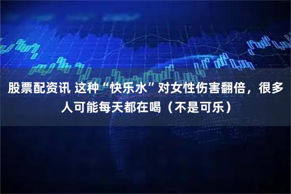 股票配资讯 这种“快乐水”对女性伤害翻倍，很多人可能每天都在喝（不是可乐）